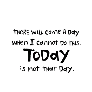 "There Will Come A Day When I Cannot Do This.  Today Is Not That Day"